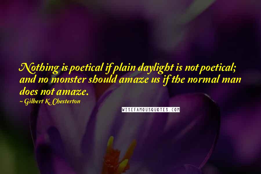 Gilbert K. Chesterton Quotes: Nothing is poetical if plain daylight is not poetical; and no monster should amaze us if the normal man does not amaze.