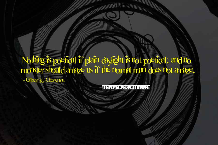 Gilbert K. Chesterton Quotes: Nothing is poetical if plain daylight is not poetical; and no monster should amaze us if the normal man does not amaze.