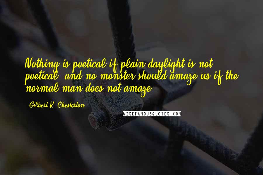 Gilbert K. Chesterton Quotes: Nothing is poetical if plain daylight is not poetical; and no monster should amaze us if the normal man does not amaze.