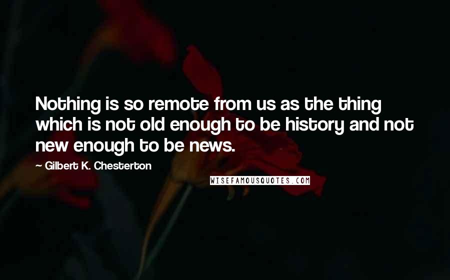 Gilbert K. Chesterton Quotes: Nothing is so remote from us as the thing which is not old enough to be history and not new enough to be news.