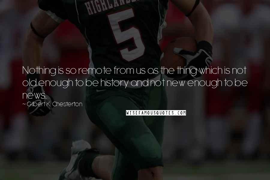 Gilbert K. Chesterton Quotes: Nothing is so remote from us as the thing which is not old enough to be history and not new enough to be news.