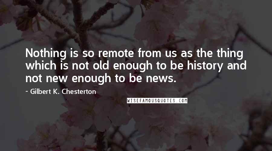 Gilbert K. Chesterton Quotes: Nothing is so remote from us as the thing which is not old enough to be history and not new enough to be news.