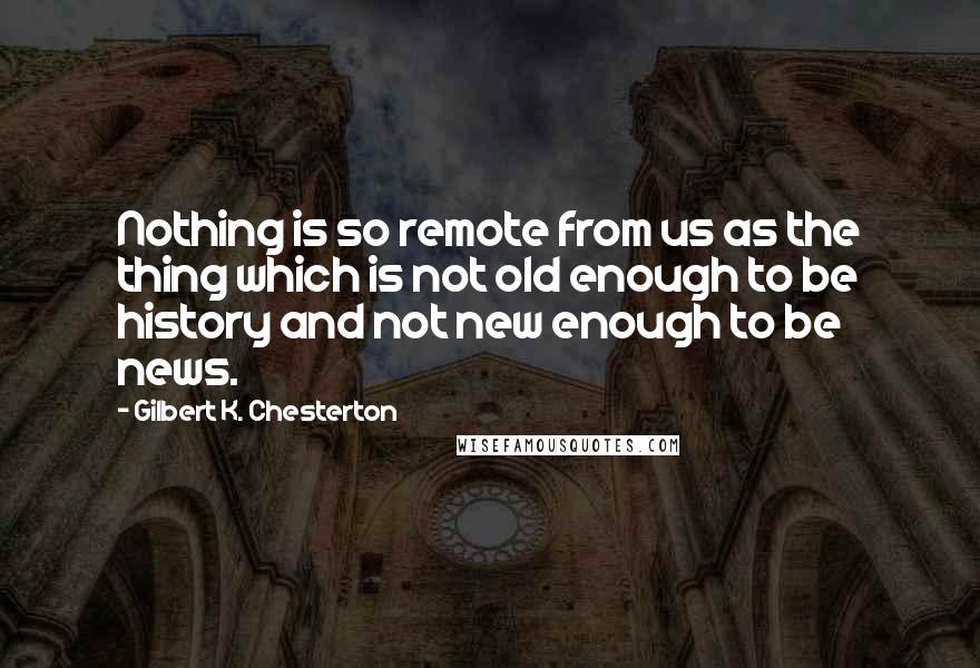 Gilbert K. Chesterton Quotes: Nothing is so remote from us as the thing which is not old enough to be history and not new enough to be news.