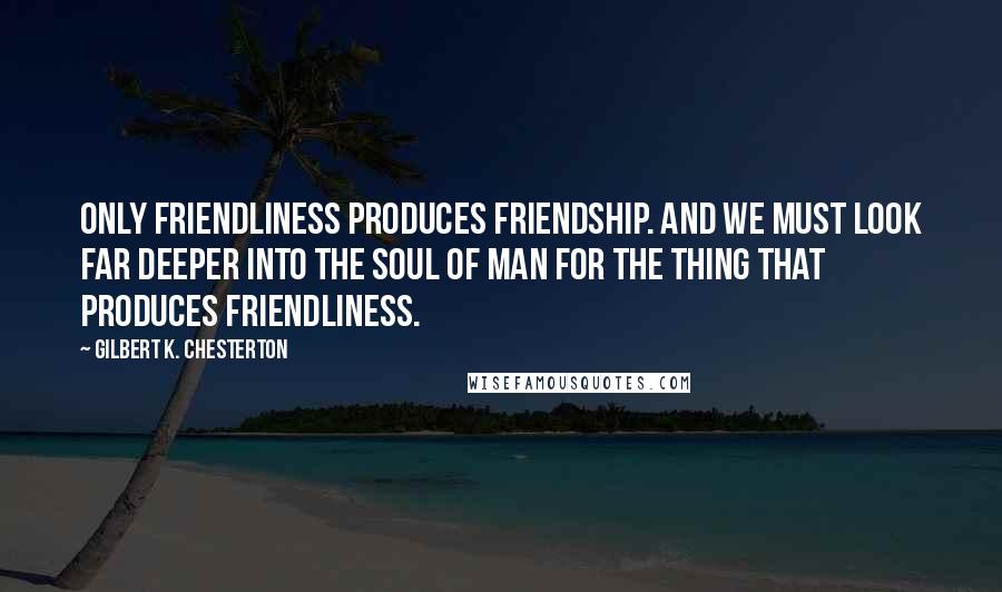 Gilbert K. Chesterton Quotes: Only friendliness produces friendship. And we must look far deeper into the soul of man for the thing that produces friendliness.