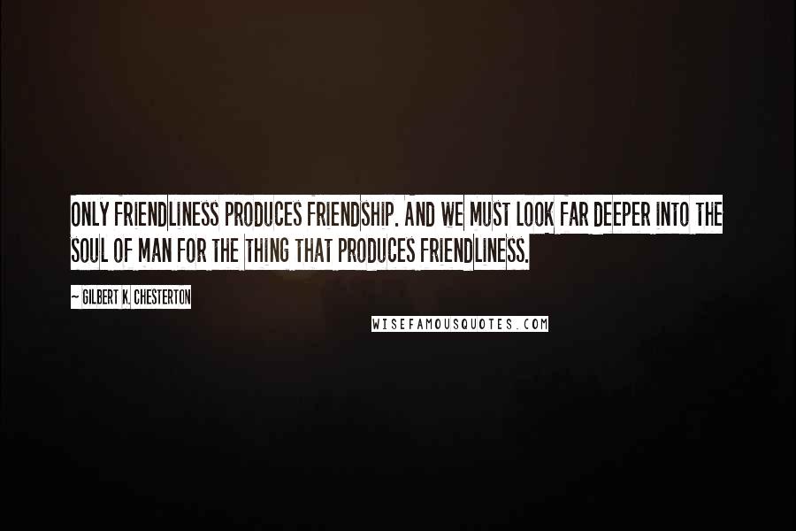 Gilbert K. Chesterton Quotes: Only friendliness produces friendship. And we must look far deeper into the soul of man for the thing that produces friendliness.