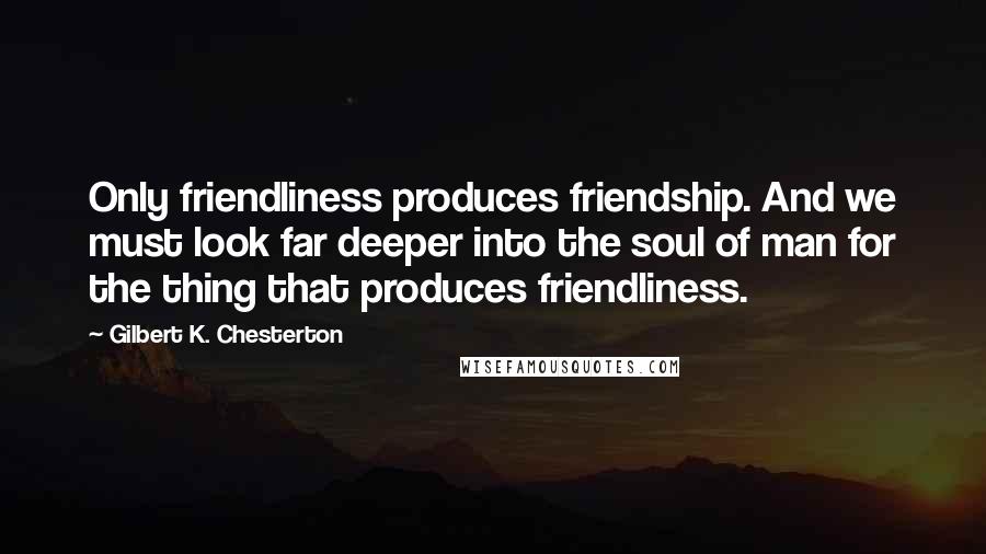 Gilbert K. Chesterton Quotes: Only friendliness produces friendship. And we must look far deeper into the soul of man for the thing that produces friendliness.