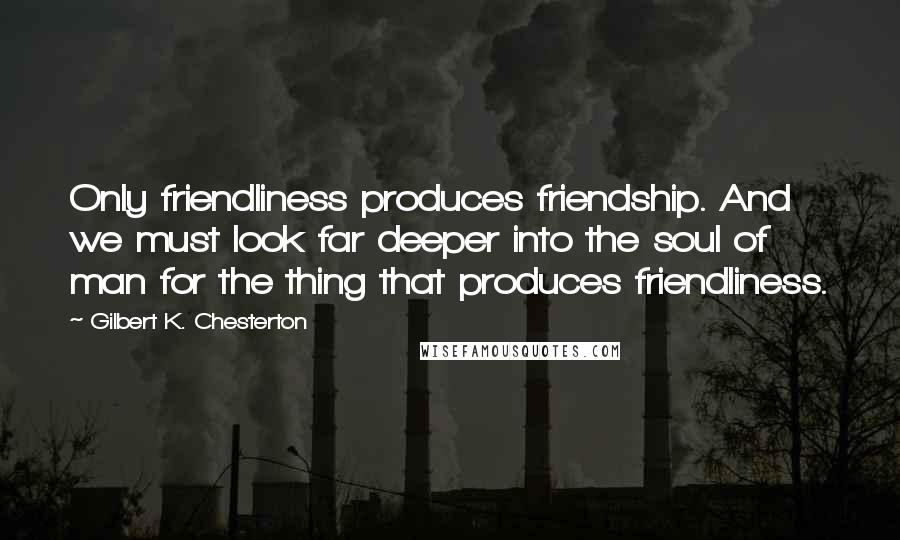 Gilbert K. Chesterton Quotes: Only friendliness produces friendship. And we must look far deeper into the soul of man for the thing that produces friendliness.