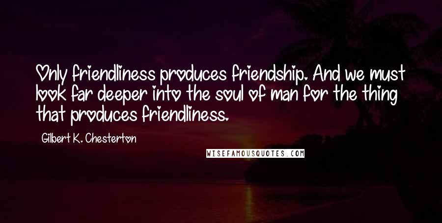 Gilbert K. Chesterton Quotes: Only friendliness produces friendship. And we must look far deeper into the soul of man for the thing that produces friendliness.