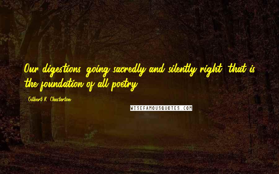 Gilbert K. Chesterton Quotes: Our digestions, going sacredly and silently right, that is the foundation of all poetry.