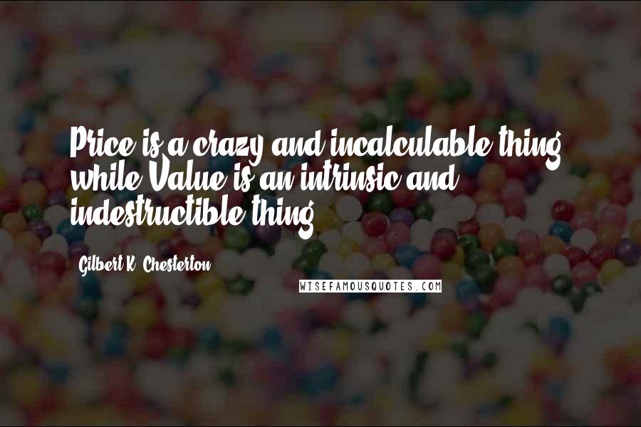 Gilbert K. Chesterton Quotes: Price is a crazy and incalculable thing, while Value is an intrinsic and indestructible thing.