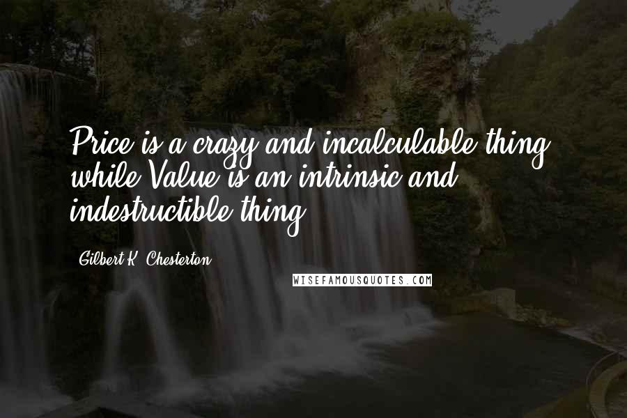 Gilbert K. Chesterton Quotes: Price is a crazy and incalculable thing, while Value is an intrinsic and indestructible thing.
