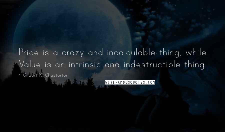 Gilbert K. Chesterton Quotes: Price is a crazy and incalculable thing, while Value is an intrinsic and indestructible thing.
