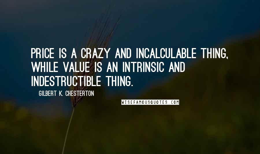 Gilbert K. Chesterton Quotes: Price is a crazy and incalculable thing, while Value is an intrinsic and indestructible thing.