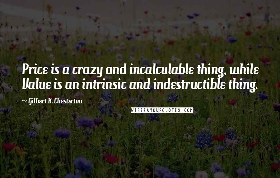 Gilbert K. Chesterton Quotes: Price is a crazy and incalculable thing, while Value is an intrinsic and indestructible thing.