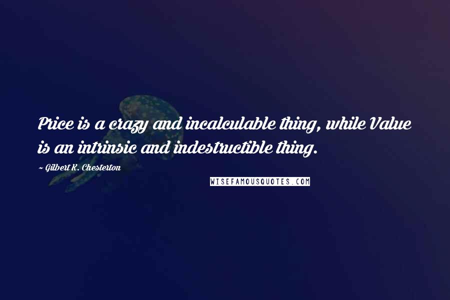 Gilbert K. Chesterton Quotes: Price is a crazy and incalculable thing, while Value is an intrinsic and indestructible thing.