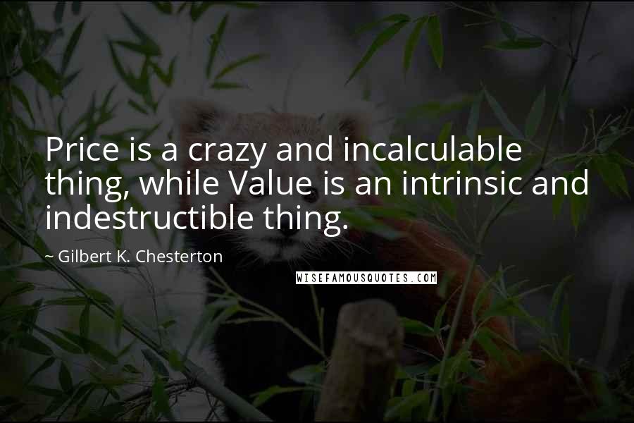 Gilbert K. Chesterton Quotes: Price is a crazy and incalculable thing, while Value is an intrinsic and indestructible thing.