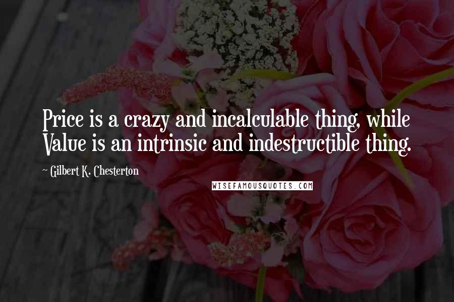 Gilbert K. Chesterton Quotes: Price is a crazy and incalculable thing, while Value is an intrinsic and indestructible thing.
