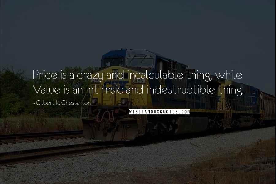 Gilbert K. Chesterton Quotes: Price is a crazy and incalculable thing, while Value is an intrinsic and indestructible thing.