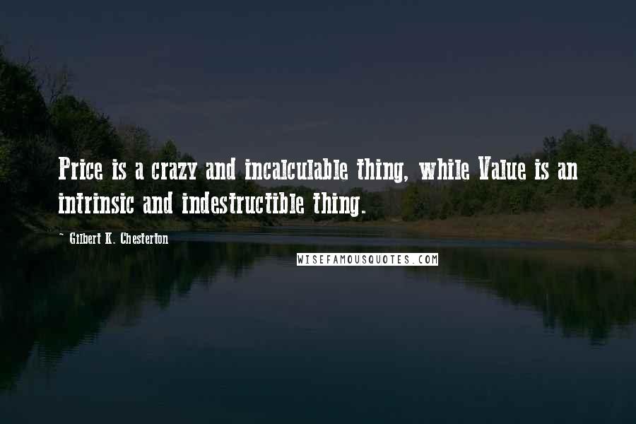 Gilbert K. Chesterton Quotes: Price is a crazy and incalculable thing, while Value is an intrinsic and indestructible thing.