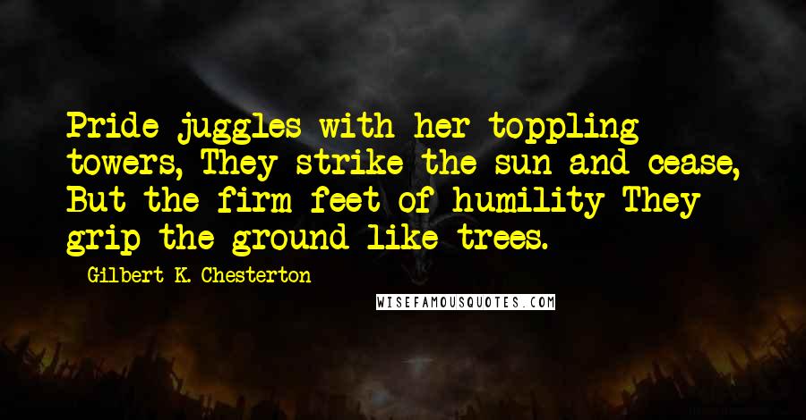 Gilbert K. Chesterton Quotes: Pride juggles with her toppling towers, They strike the sun and cease, But the firm feet of humility They grip the ground like trees.