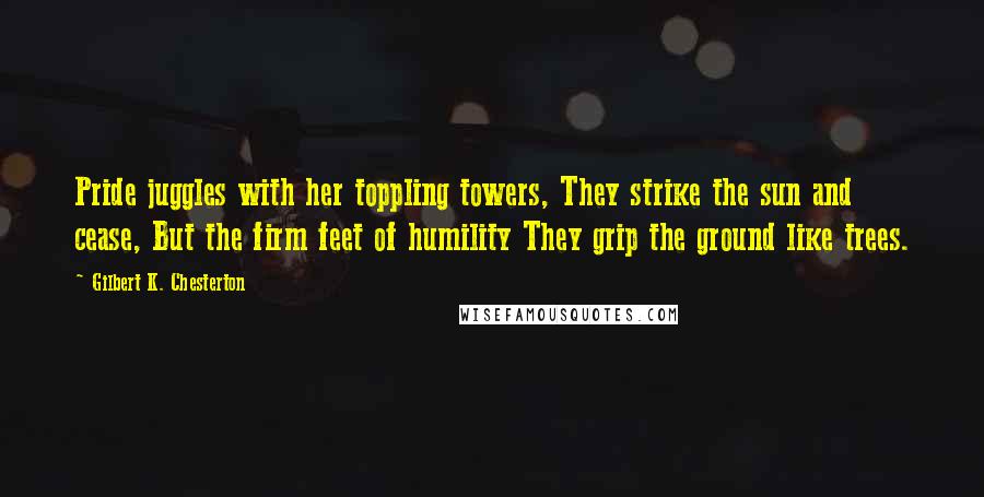 Gilbert K. Chesterton Quotes: Pride juggles with her toppling towers, They strike the sun and cease, But the firm feet of humility They grip the ground like trees.