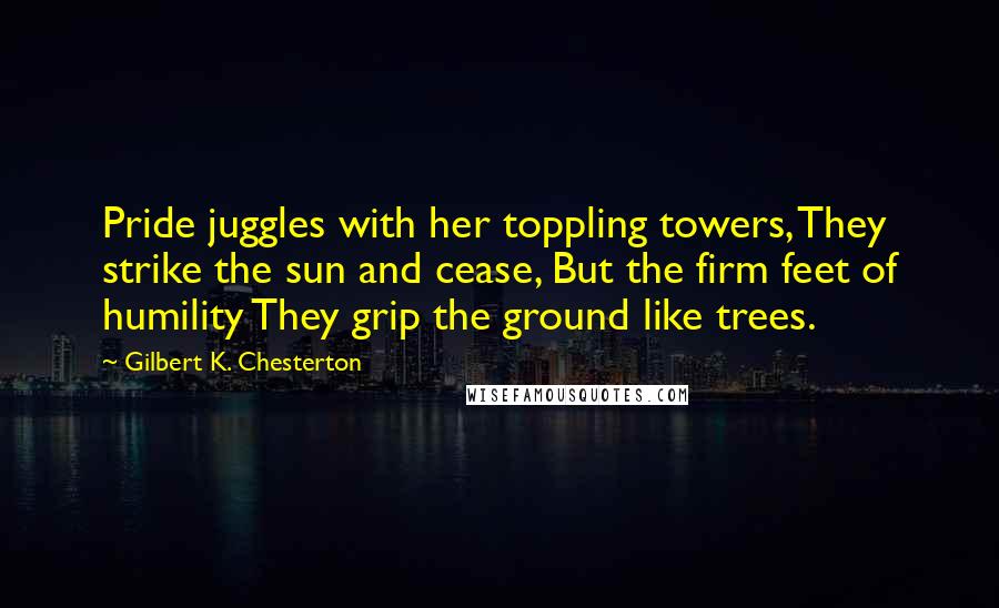 Gilbert K. Chesterton Quotes: Pride juggles with her toppling towers, They strike the sun and cease, But the firm feet of humility They grip the ground like trees.