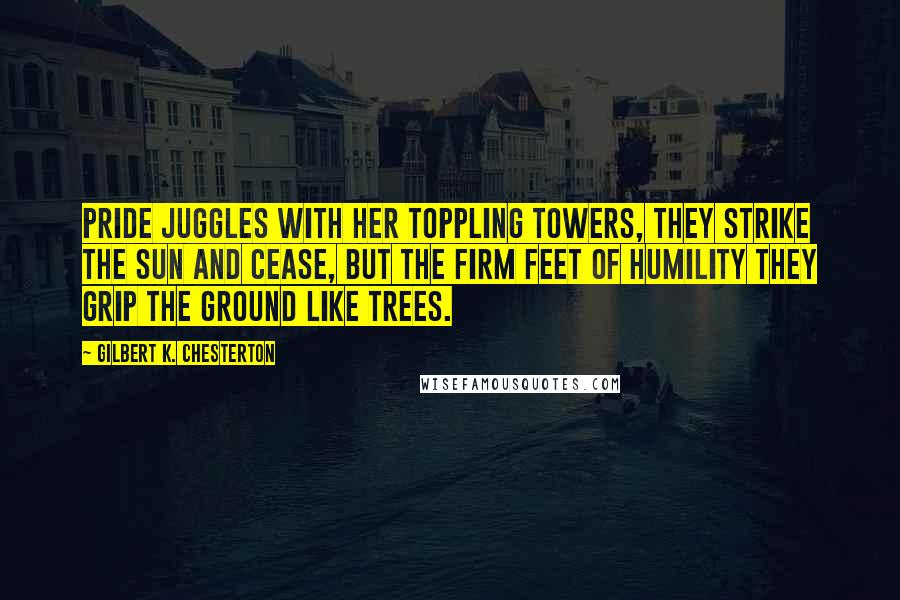 Gilbert K. Chesterton Quotes: Pride juggles with her toppling towers, They strike the sun and cease, But the firm feet of humility They grip the ground like trees.