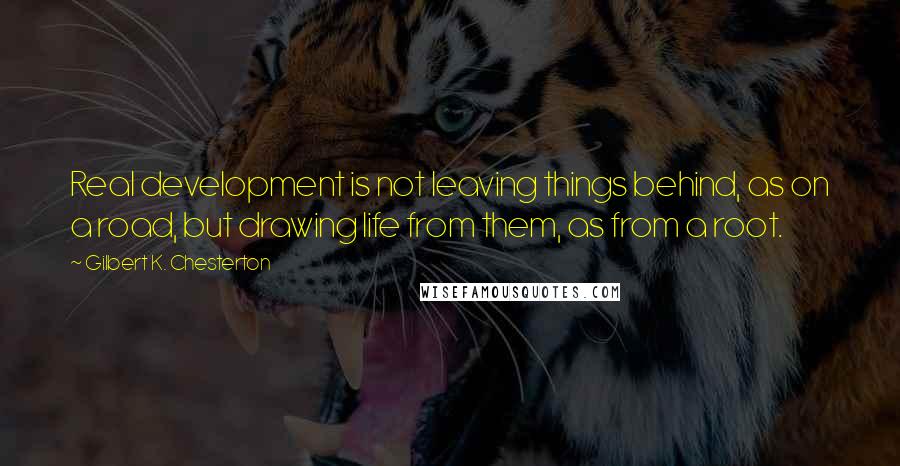 Gilbert K. Chesterton Quotes: Real development is not leaving things behind, as on a road, but drawing life from them, as from a root.