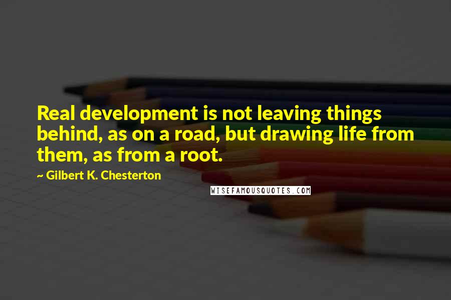 Gilbert K. Chesterton Quotes: Real development is not leaving things behind, as on a road, but drawing life from them, as from a root.