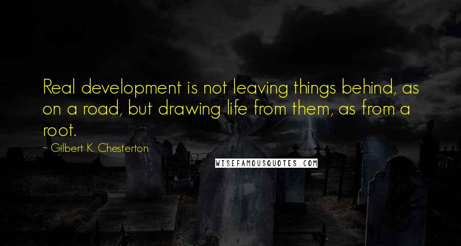 Gilbert K. Chesterton Quotes: Real development is not leaving things behind, as on a road, but drawing life from them, as from a root.