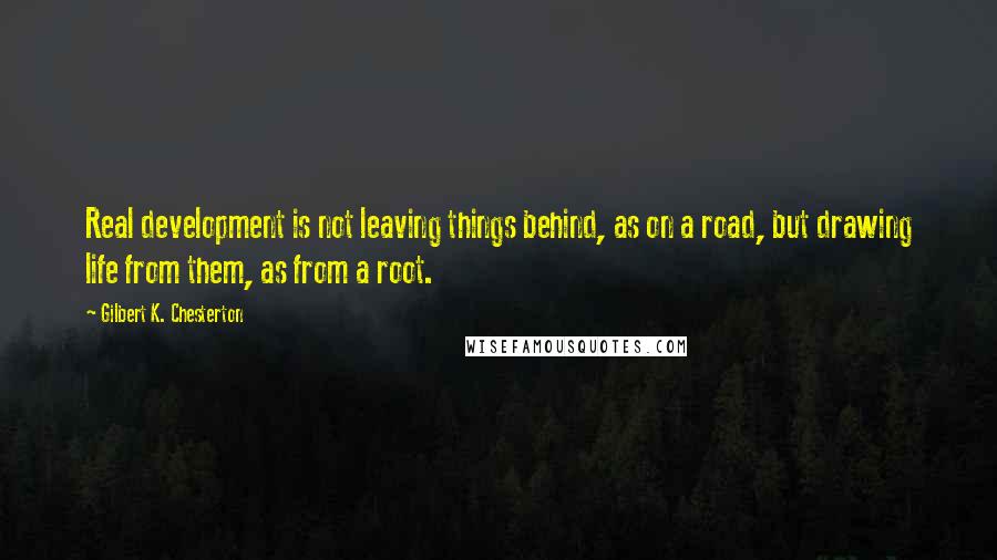 Gilbert K. Chesterton Quotes: Real development is not leaving things behind, as on a road, but drawing life from them, as from a root.