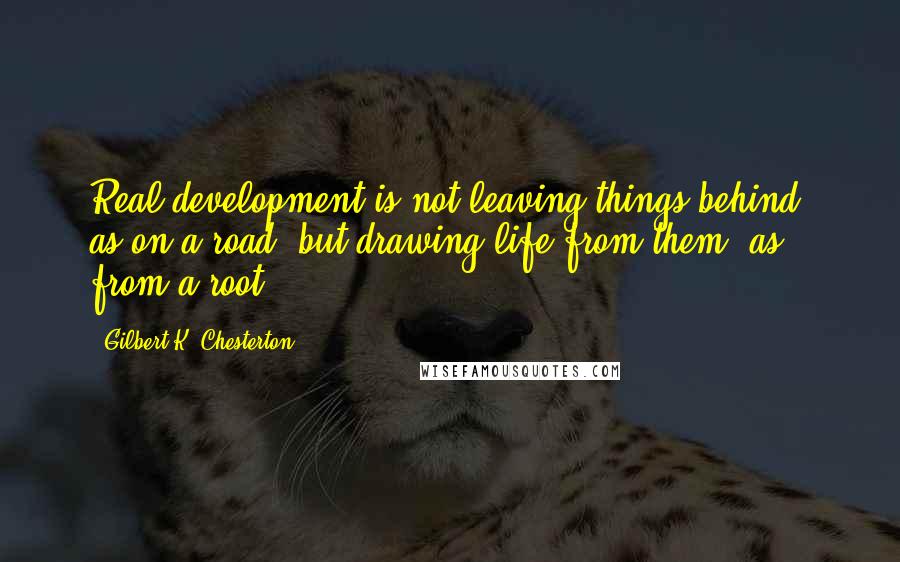 Gilbert K. Chesterton Quotes: Real development is not leaving things behind, as on a road, but drawing life from them, as from a root.