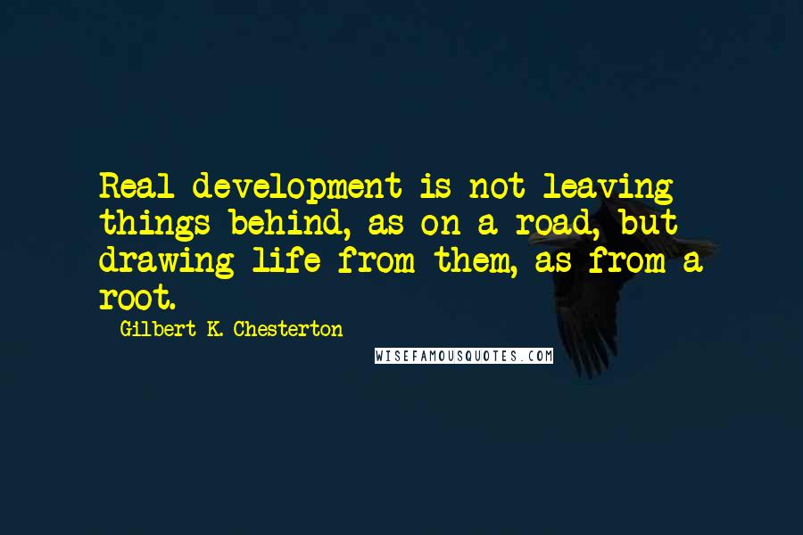 Gilbert K. Chesterton Quotes: Real development is not leaving things behind, as on a road, but drawing life from them, as from a root.