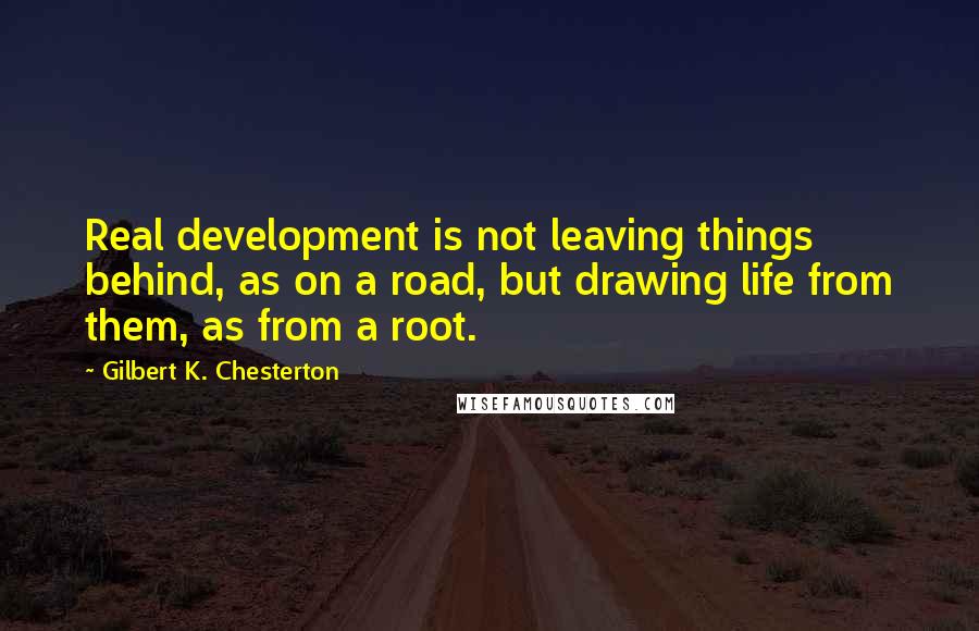 Gilbert K. Chesterton Quotes: Real development is not leaving things behind, as on a road, but drawing life from them, as from a root.