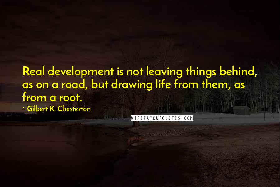 Gilbert K. Chesterton Quotes: Real development is not leaving things behind, as on a road, but drawing life from them, as from a root.