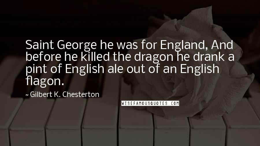 Gilbert K. Chesterton Quotes: Saint George he was for England, And before he killed the dragon he drank a pint of English ale out of an English flagon.