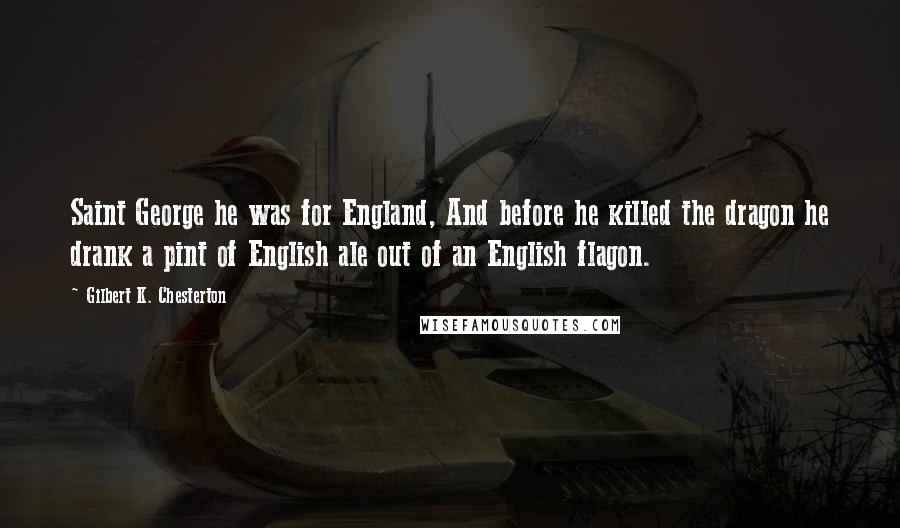 Gilbert K. Chesterton Quotes: Saint George he was for England, And before he killed the dragon he drank a pint of English ale out of an English flagon.