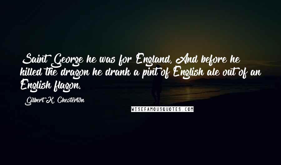 Gilbert K. Chesterton Quotes: Saint George he was for England, And before he killed the dragon he drank a pint of English ale out of an English flagon.