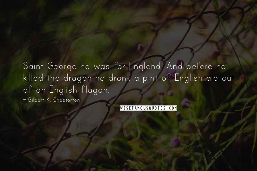 Gilbert K. Chesterton Quotes: Saint George he was for England, And before he killed the dragon he drank a pint of English ale out of an English flagon.