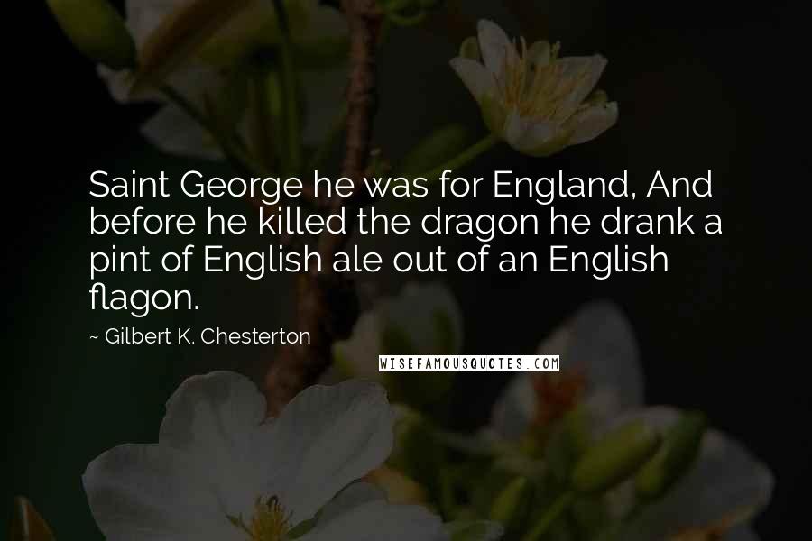 Gilbert K. Chesterton Quotes: Saint George he was for England, And before he killed the dragon he drank a pint of English ale out of an English flagon.