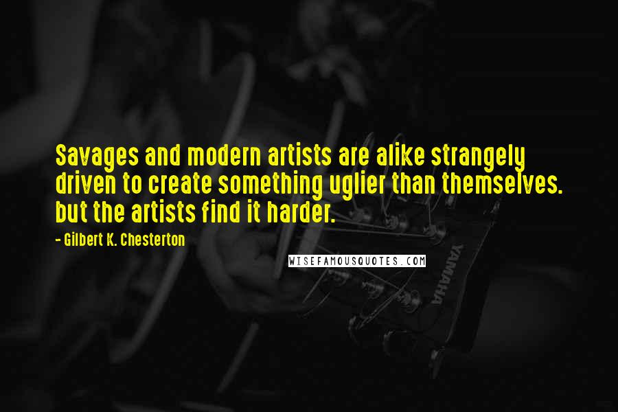 Gilbert K. Chesterton Quotes: Savages and modern artists are alike strangely driven to create something uglier than themselves. but the artists find it harder.