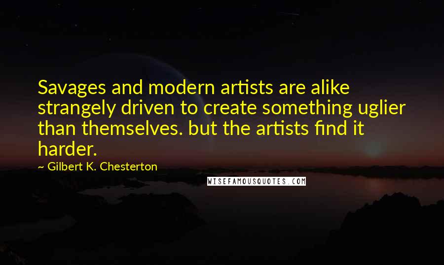 Gilbert K. Chesterton Quotes: Savages and modern artists are alike strangely driven to create something uglier than themselves. but the artists find it harder.