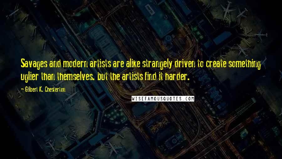 Gilbert K. Chesterton Quotes: Savages and modern artists are alike strangely driven to create something uglier than themselves. but the artists find it harder.