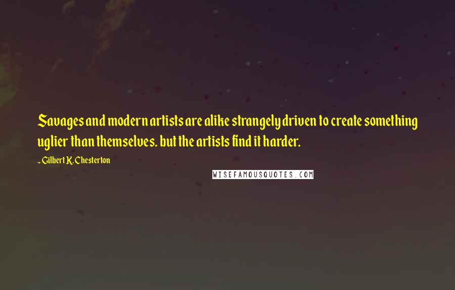 Gilbert K. Chesterton Quotes: Savages and modern artists are alike strangely driven to create something uglier than themselves. but the artists find it harder.