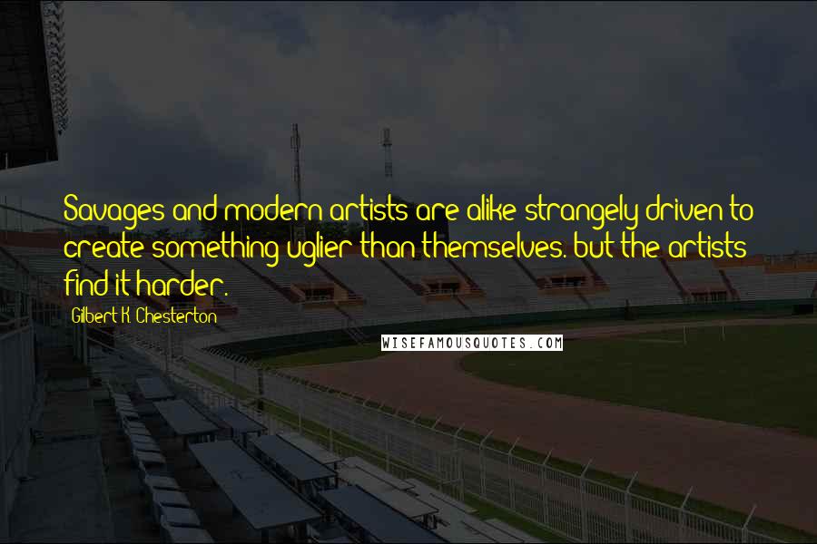 Gilbert K. Chesterton Quotes: Savages and modern artists are alike strangely driven to create something uglier than themselves. but the artists find it harder.