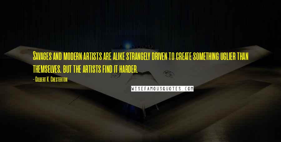 Gilbert K. Chesterton Quotes: Savages and modern artists are alike strangely driven to create something uglier than themselves. but the artists find it harder.