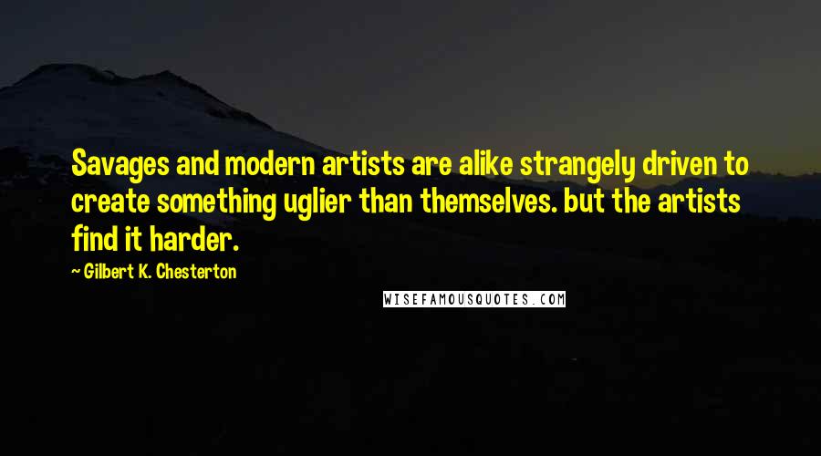 Gilbert K. Chesterton Quotes: Savages and modern artists are alike strangely driven to create something uglier than themselves. but the artists find it harder.