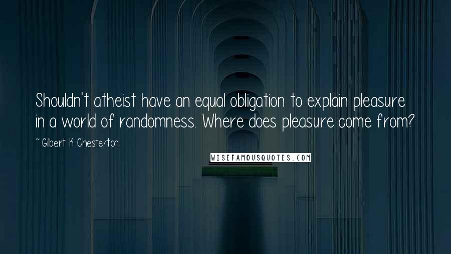 Gilbert K. Chesterton Quotes: Shouldn't atheist have an equal obligation to explain pleasure in a world of randomness. Where does pleasure come from?