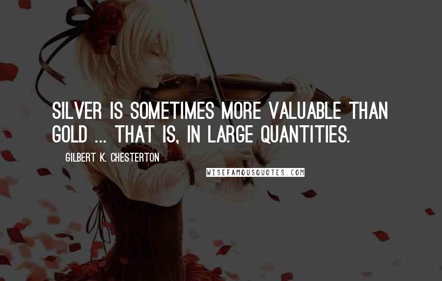Gilbert K. Chesterton Quotes: Silver is sometimes more valuable than gold ... that is, in large quantities.