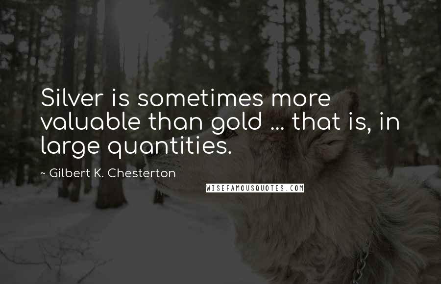 Gilbert K. Chesterton Quotes: Silver is sometimes more valuable than gold ... that is, in large quantities.